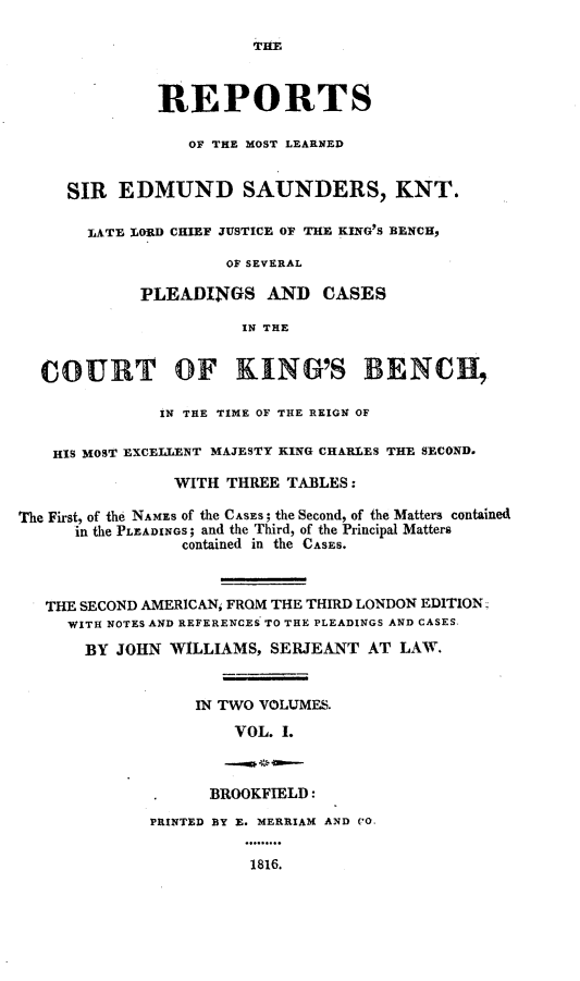 handle is hein.engnom/sndwm0001 and id is 1 raw text is: 

                        THE



              REPORTS

                 OF THE MOST LEARNED


     SIR  EDMUND SAUNDERS, KNT.

       LATE LORD CHIEF JUSTICE OF THE KING'S BENCH,

                     OFSEVERAL

            PLEADINGS AND CASES

                       IN THE


  COURT OF KING'S BENCh,

              IN THE TIME OF THE REIGN OF

   HIS MOST EXCELLENT MAJESTY KING CHARLES THE SECOND.

                WITH THREE TABLES:

The First, of the NAMES of the CASES; the Second, of the Matters contained
      in the PLEADINGS; and the Third, of the Principal Matters
                 contained in the CASES.



   THE SECOND AMERICAN; FROM THE THIRD LONDON EDITION;
     WITH NOTES AND REFERENCES TO THE PLEADINGS AND CASES-
       BY JOHN WILLIAMS,  SERJEANT  AT LAW.


                  IN TWO VOLUMES.
                      VOL. I.



                    BROOKFIELD:
             PRINTED BY E. MERRIAM AND CO,


                        1816.


