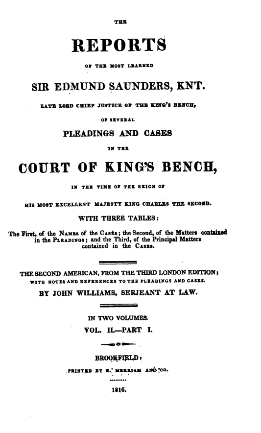 handle is hein.engnom/sndwm0002 and id is 1 raw text is: 

                         THE



               REPORTS

                  OF THE MOST LEARNED


     SIR   EDMUND SAUNDERS, KNT.

       LATE LORD CHIEF JUSTICE OF THE KiNG'S BENCH,

                     OF SEVERAL

             PLEADINGS AND CASES

                       IN THE


  COURT OF KING'S BENCH,

               IN THE TIME OF THE REIGN O

    HIS MOST EXCELLENT MAJESTY KING CHARLES THE SECOND.

                WITH  THREE TABLES:

The First, of the NAMES Of the CASES; the Second, of the Matters contained
      in the PLEADINGS; and the Third, of the Principal Matters
                 contained in the CASES.



   THE SECOND AMERICAN, FROM THE THIRD LONDON EDITION;
     WITH NOTES AND REFERENCES TO THE PLEADINGS AND CASES.
       BY JOHN  WILLIAMS, SERJEANT  AT LAW.


                  IN TWO VOLUMES.
                  VOL. IL-PART  I.



                    BROO4FII4D .
             .PRINTED BT E. MERRIAM A206:00.

                        1816.


