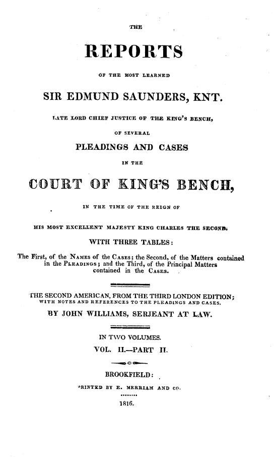handle is hein.engnom/sndwm0003 and id is 1 raw text is: 


                         THE$



               REPORTS


                  OF THE MOST LEARNED


      SIR  EDMUND SAUNDERS, KNT.


        LATE LORD CHIEF JUSTICE OF THE KING'S BENCH,

                      OF SEVERAL

             PLEADINGS AND CASES

                       IN THE


   COURT OF KING'S BENCH,


               IN THE TIME OF THE REIGN OF


    HIS MOST EXCELLENT MAJESTY KING CHARLES THE sECOND.

                WITH THREE  TABLES:

The First, of the NAMES of the CASES; the Second, of the Matters contained
      in the PLEADINGS; and the Third, of the Principal Matters
                 contained in the CASES.


   THE SECOND AMERICAN, FROM THE THIRD LONDON EDITION;
     WITH NOTES AND REFERENCES TO THE PLEADINGS AND CASES.

       BY JOHN WILLIAMS,  SERJEANT  AT LAW.


                  IN TWO VOLUMES.

                  VOL. II.-PART IT.


                    BROOKFIELD:

             ORINTED BY E. MERRIAM AND CO.

                       1916.



