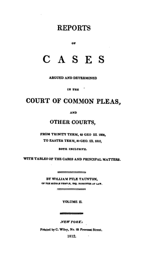 handle is hein.engnom/taunt0002 and id is 1 raw text is: 






REPORTS



      OF


C A


S


E S


           ARGUED AND DETERMINED


                  IN THE


 COURT OF COMMON PLEAS,


                    AND


           OTHER COURTS,


       FROM TRINITY TERM, 49 GEO III. 1809,

       TO  EASTER TERM, So GEO. 111.1810,

               BOTH INCLUSIVE.


WITH TABLES OF THE CASES AND PRINCIPAL MATTERS.




          BY WILLIAM PYLE TAUNTON,
        Of TUX MWDDLI TEMPLE, seg. BAREISTR AT LAW.




                VOLUME H.


        NEW  YORK:

Printed by C. Wiley, No. 28 Provoost Street.

           1812.


