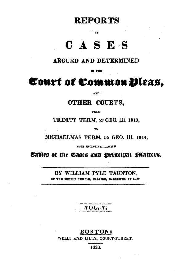 handle is hein.engnom/taunt0005 and id is 1 raw text is: 

             REPORTS
                  ON

          CASES

       ARGUED  AND DETERMINED
                 IN THE

Eourt of Common 9ita,
                  AND

           OTHER   COURTS,
                  FROM
       TRINITY TERM, 53 GEO. III. 1813,
                  TO
     MICHAELMAS TERM, 55 GEO. III. 1814,
             BOTH INCLUSIVE......WITH
aabftu of tie easue xnsb  rfritpaI Satter.


       BY WILLIAM PYLE TAUNTON,
       OF THE MIDDLE TEMPLE, ES6UIRE, BARRISTER AT LAW.




               TOLt.,.



               BOSTON:
        WELLS AND LILLY, COURT-STREET.
                 1823.


