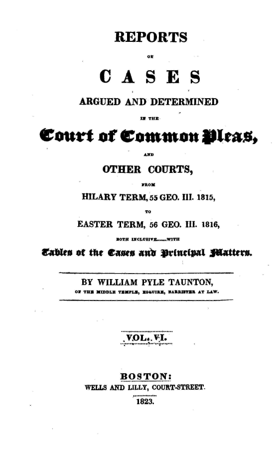 handle is hein.engnom/taunt0006 and id is 1 raw text is: 


REPORTS

      OR


C   A


S


E   S


       ARGUED   AND  DETERMINED
                   IN THE

eotsrt of Common *tas,
                   AMID


    OTHER   COURTS,
           FROM
HILARY TERM, 55 GEO. Ill. 1815,
            TO


       EASTER TERM, 56 GEO. III. 1816,
              BOTH INCLUSIVE.......WITH
lac ea of the ca-ew 40?  utWIRal j|atteru.


       BY WILLIAM  PYLE TAUNTON,
       ON TUE MIDDLE TEMPLE, ESBUIRE, BAERRTER AT LAW.


       , VOL.. V.I.



       BOSTON:
WELLS AND LILLY, COURT-STREET.
          1823.


