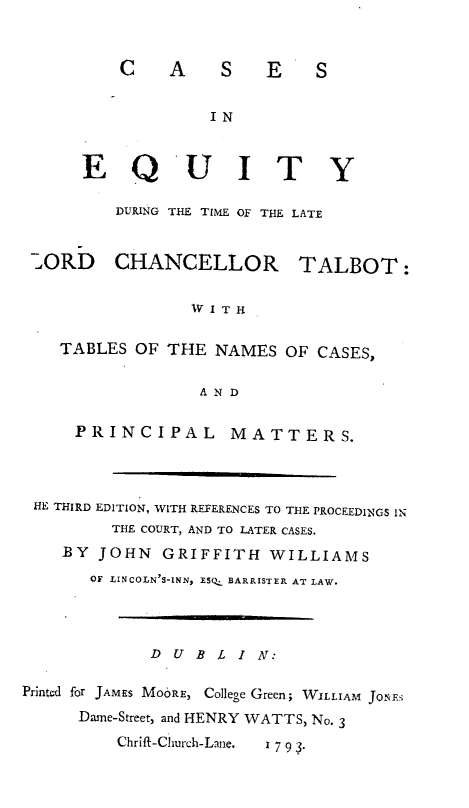 handle is hein.engnom/tlbtc0001 and id is 1 raw text is: 


C A S E S


IN


E Q U I T


          DURING THE TIME OF THE LATE


 7_ORD CHANCELLOR TALBOT:


                  IV I T H

    TABLES  OF THE   NAMES  OF CASES,

                   A N D

      PRINCIPAL MATTERS.




 HE THIRD EDITION, WITH REFERENCES TO THE PROCEEDINGS IN
          THE COURT, AND TO LATER CASES.
    BY  JOHN   GRIFFITH   WILLIAMS
       OF LINCOLN'S-INN, ESQ_ BARRISTER AT LAW.




              D U B  4 I N:

Printed for JAMES MOORE, College Green; WILLIAM JoNEs
      Dame-Street, and HENRY WATTS, No. 3
          Chrift-Church-Lane.  1 7 9 3.


Y



