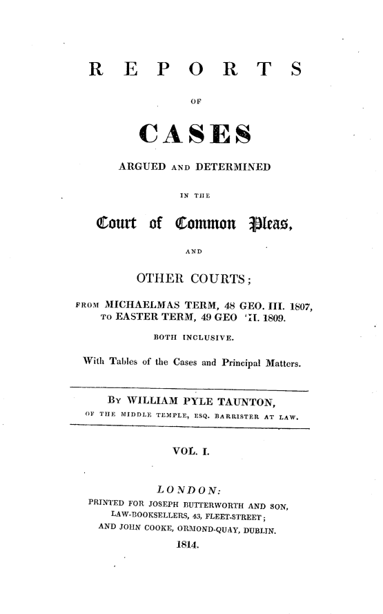 handle is hein.engnom/tntrpt0001 and id is 1 raw text is: 





R E P O R T

                OF



        CASES

     ARGUED  AND DETERMINED

              IN TILE


S


   (Court   of  Common Hea ,

                 AND


          OTHER   COURTS;

FROM MICHAELMAS  TERM, 48 GEO. III. 1807,
    To EASTER TERM, 49 GEO 'II. 1809.

            BOTH INCLUSIVE.

 With Tables of the Cases and Principal Matters.


     BY WILLIAM  PYLE TAUNTON,
  OF THE MIDDLE TEMPLE, ESQ. BARRISTER AT LAW.


               VOL. I.


             LONDON:
  PRINTED FOR JOSEPH BUTTERWORTH AND SON,
      LAW-BOOKSELLERS, 43, FLEET-STREET;
    AND JOHN COOKE, ORMOND-QUAY, DUBLIN.

                1814.


