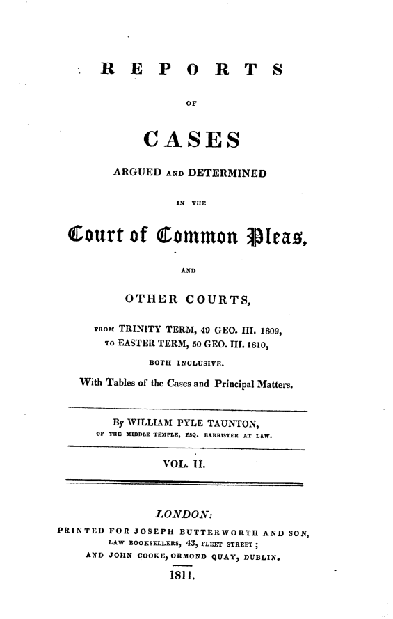 handle is hein.engnom/tntrpt0002 and id is 1 raw text is: 





     R E P O R T S


                   OF



            CASES


       ARGUED  AND DETERMINED


                 IN THE


Cottt of Common lpleao


                  AND


         OTHER COURTS,


    FROM TRINITY TERM, 49 GEO. III. 1809,
      To EASTER TERM, 50 GEO. III. 1810,

             BOTH INCLUSIVE.

  With Tables of the Cases and Principal Matters.


   By WILLIAM PYLE TAUNTON,
OF THE MIDDLE TEMPLE, ESQ. BARRISTER AT LAW.


VOL. IL


               LONDON:
PRINTED FOR JOSEPH BUTTERWORTH  AND SON,
        LAW BOOKSELLERS, 43, FLEET STREET ;
    AND JOHN COOKE, ORMOND QUAY, DUBLIN.

                  1811.


