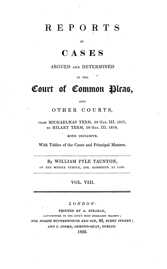 handle is hein.engnom/tntrpt0008 and id is 1 raw text is: 





R E P O R T


S


       OF


CASES


       ARGUED   AND DETERMINED

                  IN THE


Qlourt of common SIead,

                  AND

        OTHER COURTS,


   FROM MICHAELMAS TERM, 58 GEO. III. 1817,
      TO HILARY TERM, 59 GEO. III. 1819,

              BOTH INCLUSIVE.

   With Tables of the Cases and Principal Matters.



      By WILLIAM  PYLE  TAUNTON,
   OF THE MIDDLE TEMPLE, ESQ. BARRISTER AT LAW.



               VOL. VIII.




               LONDON:
           PRINTED BY A. STRAHAN,
     LAW-PRINTER TO THE KING S MOST EXCELLENT MAJESTY;
FOR JOSEPH BUTTERWORTH AND SON, 43, FLEET STREET;
      AND J. COOKE, ORMOND-QUAY, DUBLIN.
                  1823.


