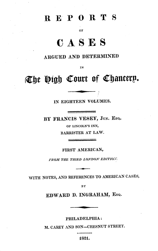 handle is hein.engnom/vsyjr0001 and id is 1 raw text is: 


     R   E  P   O  R   T   S

                OF


         CASES


     ARGUED  AND DETERMINED

                IN


Zbe  Vioab  Court   of  Cbaneep.



        IN EIGHTEEN VOLUMES.



     BY FRANCIS VESEY, JUN. EsQ.
            OF LINCOLN'S INN,
          BARRISTER AT LAW.



          FIRST AMERICAN,

      FROM TItE THIRD LONDON EDITIXV.



WITH NOTES, AND REFERENCES TO AMERICAN CASES,
                 BY

     EDWARD   D. INGRAHAM, ESQ.




            PHILADELPHIA:

     M. CAREY AND SON-CHESNUT STREET.

                1821.


