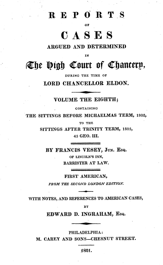 handle is hein.engnom/vsyjr0008 and id is 1 raw text is: 

       RE P ORT.S
                  OF


           CASES

      ARGUED  AND  DETERMINED
                  IN


Arte  liobs  Court   of Cbiancerp,
            DURING THE TIME OF

     LORD  CHANCELLOR   ELDON.


        VOLUME  THE  EIGHTH;
               CONTAINING
THE SITTINGS BEFORE MICHAELMAS TERM, 1802,
                TO THE
    SITTINGS AFTER TRINITY TERM, 180S,
              4s GEO. II.


      BY FRANCIS VESEY, JUN. ESQ.
             OF LINCOLN'S INN,
           BARRISTER AT LAW.


           FIRST AMERICAN,
       FROM THE SECOND LONDON EDITION.


 WITH NOTES, AND REFERENCES TO AMERICAN CASES,
                  BY

      EDWARD   D. INGRAHAM, EsQ.



             PHILADELPHIA:
   M. CAREY AND SONS-CHESNUT STREET.

                 1821.


