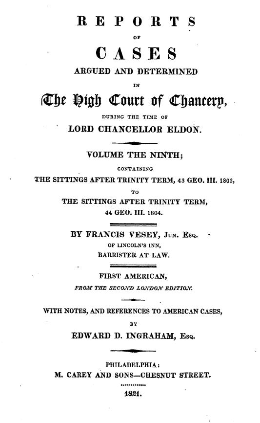 handle is hein.engnom/vsyjr0009 and id is 1 raw text is: 

        RE POR TS

                   OF

            CASES

        ARGUED AND  DETERMINED

                   IN

 NO fiob Court of Cranterp,

             DURING THE TIME OF

      LORD  CHANCELLOR   ELDON.


          VOLUME  THE NII TH;

                CONTAINING
THE SITTINGS AFTER TRINITY TERM, 43 GEO. III. 1803,
                  TO
     THE SITTINGS AFTER TRINITY TERM,
             44 GEO. III. 1804.


       BY FRANCIS VESEY, JUN. Esq.
              OF LINCOLN'S INN,
            BARRISTER AT LAW.


            FIRST AMERICAN,
        FROM THE SECOND LONDON EDITION.


  WITH NOTES, AND REFERENCES TO AMERICAN CASES,
                  BY
       EDWARD  D. INGRAHAM, Esq.



              PHILADELPHIA:
    M. CAREY AND SONS-CHESNUT STREET.

                 182i.


