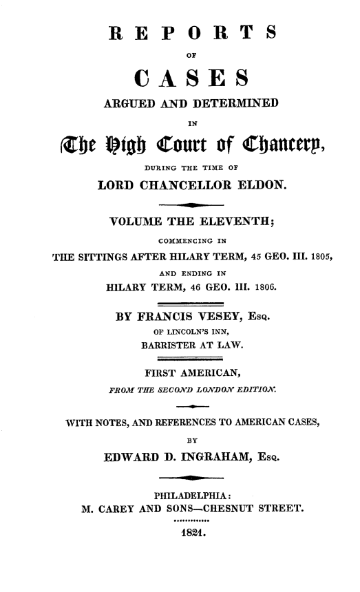 handle is hein.engnom/vsyjr0011 and id is 1 raw text is: 

        R  E   P   O  R   T   S
                   OF


           CASES

       ARGUED  AND  DETERMINED

                   IN

 (CDC  ptob Court of Cbamerp,
             DURING THE TIME OF

      LORD  CHANCELLOR ELDON.


        VOLUME  THE  ELEVENTH;
               COMMENCING IN
THE SITTINGS AFTER HILARY TERM, 45 GEO. III. 1805,
               AND ENDING IN
       HILARY TERM, 46 GEO. iII. 1806.


         BY FRANCIS VESEY, EsQ.
              OF LINCOLN'S INN,
            BARRISTER AT LAW.

            FIRST AMERICAN,
        FROM THE SECOND LONDON EDITION.


  WITH NOTES, AND REFERENCES TO AMERICAN CASES,
                   BY

       EDWARD   D. INGRAHAM, EsQ.


              PHILADELPHIA:
    M. CAREY AND SONS--CHESNUT STREET.

                  4821.


