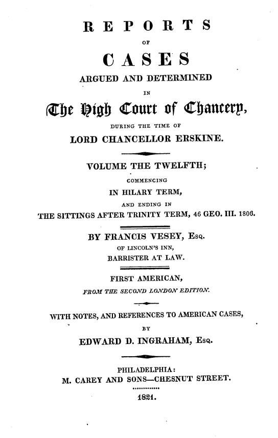 handle is hein.engnom/vsyjr0012 and id is 1 raw text is: 


        R   E   P  O   R   T  S
                   OF


            CASES

        ARGUED  AND DETERMINED
                   IN

  bt fIb Court of C            anterp,
             DURING THE TIME OF

      LORD  CHANCELLOR   ERSKINE.


         VOLUME  THE TWELFTH;
                COMMENCING
             IN HILARY TERM,
               AND ENDING IN
THE SITTINGS AFTER TRINITY TERM, 46 GEO. III. 1806.


         BY FRANCIS  VESEY, Esq.
               OF LINCOLN'S INN,
             BARRISTER AT LAW.

             FIRST AMERICAN,
        FROM TILE SECOND LONDON EDITION.


  WITH NOTES, AND REFERENCES TO AMERICAN CASES,
                   BY

        EDWARD  D. INGRAHAM, Esq.


               PHILADELPHIA:
    M. CAREY AND SONS-CHESNUT STREET.

                  184.


