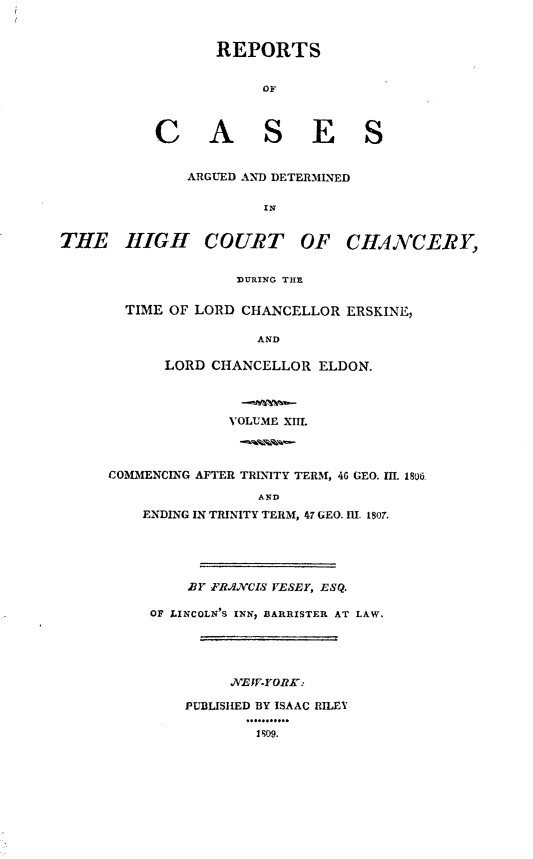 handle is hein.engnom/vsyjr0013 and id is 1 raw text is: 


                  REPORTS


                        OF



           C A S E S


               ARGUED AND DETERMINED

                        IN


THE HIGH COURT OF CHANCERY,


                     DURING THE


        TIME OF LORD CHANCELLOR  ERSKINE,

                       AND

            LORD  CHANCELLOR  ELDON.




                    VOLUME XIIL



      COMMENCING AFTER TRINITY TERM, 4G GEO. III. 180&

                       AND
          ENDING IN TRINITY TERM, 47 GEO. III. 1807.





               BY FRAXCIS VESEY, ESQ.

          OF LINCOLN'S INN, BARRISTER AT LAW.





                    NEW-YORK:

               PUBLISHED BY ISAAC RILEY

                       1809.



