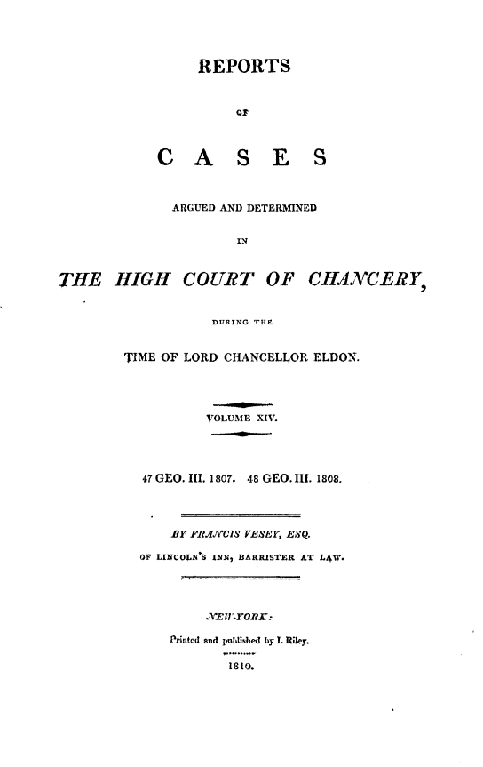 handle is hein.engnom/vsyjr0014 and id is 1 raw text is: 





     REPORTS



          of




C A S E S


               ARGUED AND DETERMINED


                       IN



THE HIGH COURT OF CHANCERY,


                    DURING THE


TIME OF LORD CHANCELLOR  ELDON.





           VOLUME XIV.





  47 GEO. III. 1807. 48 GEO. III. 1808.




      BY FRANCIS VESEY, ESQ.

  OF LINCOLN'S INN, BARRISTER AT L4W.





           . E1='YORK:

      Printed and published by I. Riley.

              1810.


