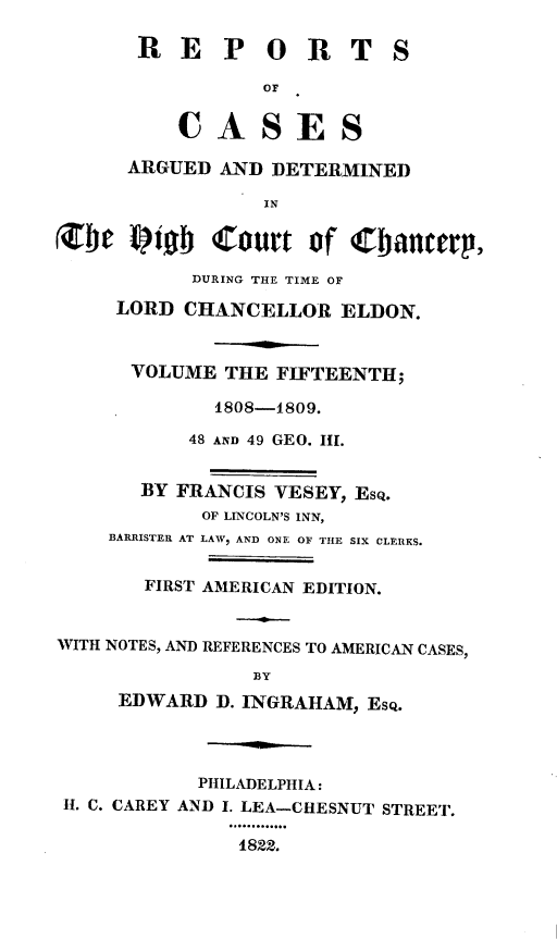 handle is hein.engnom/vsyjr0015 and id is 1 raw text is: 

       R  E   P   O  R   T  S

                 OF


          CASES

      ARGUED  AND DETERMINED

                 IN

Zbe   fiob   Court   of Cbanttr.

           DURING THE TIME OF

     LORD  CHANCELLOR   ELDON.



     VOLUME   THE FIFTEENTH;

             1808-1809.

           48 AND 49 GEO. HI.


       BY FRANCIS VESEY, Esq.
            OF LINCOLN'S INN,
    BARRISTER AT LAW, AND ONE OF THE SIX CLERKS.


       FIRST AMERICAN EDITION.


WITH NOTES, AND REFERENCES TO AMERICAN CASES,

                 BY
     EDWARD  D. INGRAHAM, Esq.




            PHILADELPHIA:
 H. C. CAREY AND I. LEA-CHESNUT STREET.

               1822.


