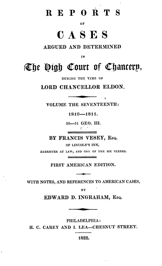 handle is hein.engnom/vsyjr0017 and id is 1 raw text is: 

      REPOR TS

                 OF


          CASES

      ARGUED AND DETERMINED

                 IN


(Zbt  frib   Court   of   bianityrp,

           DURING THE TIME OF

     LORD CHANCELLOR   ELDON.


       VOLUME THE SEVENTEENTH;

             1810-1811.

             50-51 GEO. III.


       BY FRANCIS VESEY, ESQ.
            OF LINCOLN'S INN,
     BARRISTER AT LAW, AND ONE OF THE SIX CLERKS.


        FIRST AMERICAN EDITION.


 WITH NOTES, AND REFERENCES TO AMERICAN CASES,
                 BY

      EDWARD  D. INGRAHAM, Esq.




            PHILADELPHIA:
  H. C. CAREY AND I. LEA--CHESNUT STREET.

                1822.


