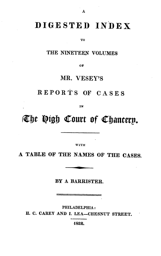 handle is hein.engnom/vsyjr0020 and id is 1 raw text is: 
               A


    DIGESTED INDEX


               TO


       THE NINETEEN VOLUMES

               Or


          MR. VESEY'S


     REPORTS   OF  CASES


               IN


 rete olob Court of Cbaep.




              WITH

A TABLE OF THE NAMES OF THE CASES.





         BY A BARRISTER.




         PHILADELPHIA:
  H. C. CAREY AND I. LEA-CHESNUT STREET.

             1822.


