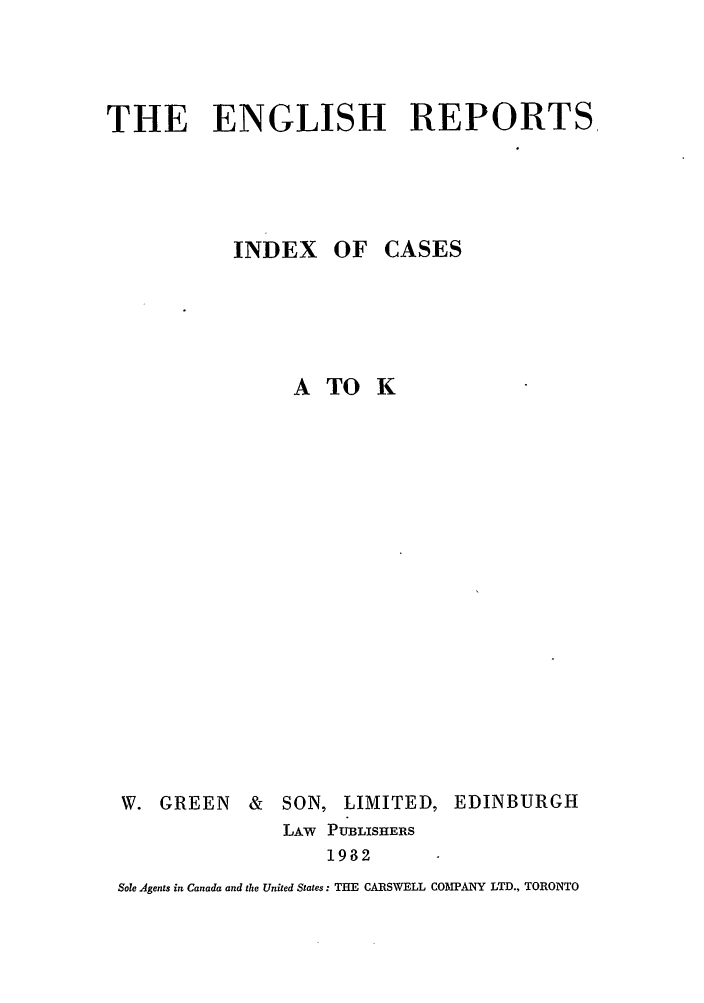 handle is hein.engrep/engrl0177 and id is 1 raw text is: THE ENGLISH REPORTS

INDEX OF

ATOK

W. GREEN & SON,

LIMITED, EDINBURGH

LAw PUBLISHERS
1932

Sole Agents in Canada and the United States: THE CARSWELL COMPANY LTD., TORONTO

CASES


