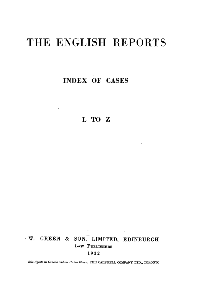 handle is hein.engrep/engrl0178 and id is 1 raw text is: THE ENGLISH REPORTS

INDEX OF

CASES

LTO Z
W. GREEN & SON, LIMITED, EDINBURGH
LAw PUB3LISHERS
1932
Sole Agents in Canada and the United States: THE CARSWELL COMPANY LTD.. TORONTO


