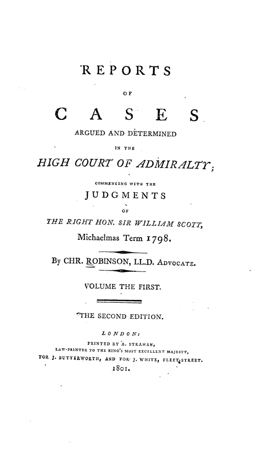 handle is hein.engrep/rocadh0001 and id is 1 raw text is: 'REPORTS
OF

C

A

S E

S.

ARGUED AND DETERMINED
IN THE
HIGH COURT OF ADMIRALTr-
COMMENCING WITH THE
JUDGMENTS
OF
THE RIGHT HON. SIR WILLIAM SCOTT,
Michaelmas Term 1798.
By CHR. ROBINSON, LL.D. ADVOCATE.
VOLUME THE FIRST.
THE SECOND EDITION.
L O ND ON:
PRINTED BY A. STRAHAN,
LAW-PRINTER TO THE KING'S MOST EXCELLENT MAJESTY,
FRo J. EUTTERWORTH, AND FOR' J. WHITE, FLEETiSTREET.
I8OI.


