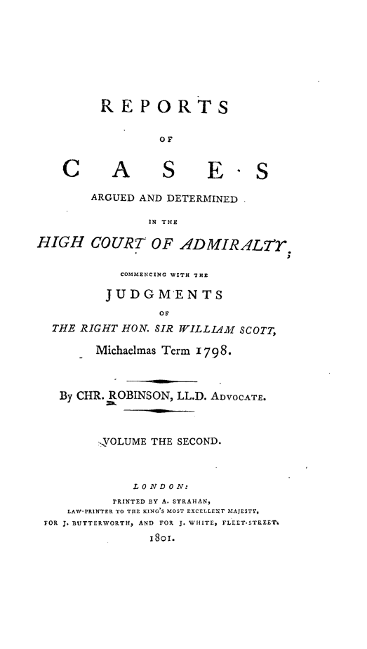 handle is hein.engrep/rocadh0002 and id is 1 raw text is: REPORTS
OF

A

S

E

ARGUED AND DETERMINED
IN THE

HIGH COURT OF ADMIR ALTr
COMMENCING WITH THE
JUDGMENTS
OF
THE RIGHT HON. SIR WILLIAM SCOTT,
Michaelmas Term 1798.
By CHR. ROBINSON, LL.D. ADVOCATE.
,VOLUME THE SECOND.
L 0 ND 0 N:
'RINTED BY A. STRAHAN,
LAW-PRINTER TO THE KING S MOST EXCELLENT MAJESTY,
FOR J. BUTTERWORTH, AND FOR J. WHITE, FLLET-STREET4
1801.

C


