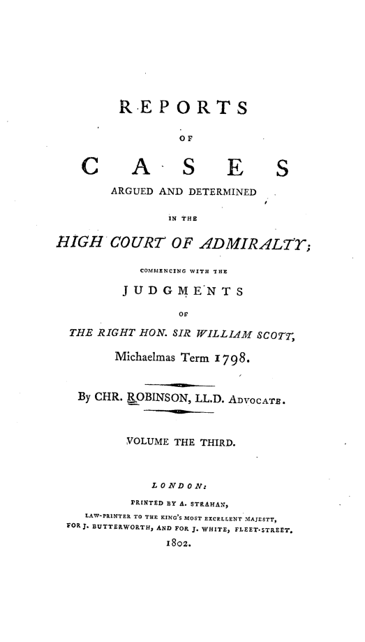 handle is hein.engrep/rocadh0003 and id is 1 raw text is: RE PORTS
OF

A

S

E

ARGUED AND DETERMINED
IN THE

EIGH COURT OF ADMIRALTY;
COMMENCING WITH THE
JUDGMENTS
or~
THE RIGHT HON. SIR WILLIAM SCOT,
Michaelmas Term 1798.
By CHR. ROBINSON, LL.D. ADVOCATE.
VOLUME THE THIRD.
LONDON:
PRINTED BY A. STRAHAN,
LAW-PRINTER TO THE EING'S MOST EXCELLENT MAJESTY,
FOR J. BUTTERWORTH, AND FOR J. WHITE, FLEET-STREET.
1802.

C

S


