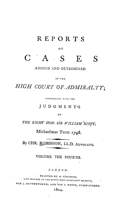 handle is hein.engrep/rocadh0004 and id is 1 raw text is: REPORTS
OF

A

S

E

ARGUED AND DETERMINED
IN THE

HIGH COURT OF.ADMIRALY;
COMMENCING WITH THE
j U D G M E N T-S
OF
THE RIGHT HON. SIR WILLIAM 'SCOTT,
Michaelmas Term 179.
By CHR. R.QBINSON, LL.D. ADVOCATE,
VOLUME THE FOURTH.
L 0 N'D 0 N:
PRINTED BY A. STRAHAN,
LAW PRINTER TO THE KING'S MOST EXCELLENT MAJESTY,
FOR J. BUTTERWORTH, AND FOR J. WHITE, FLEET-STREET.
1804.

C

S


