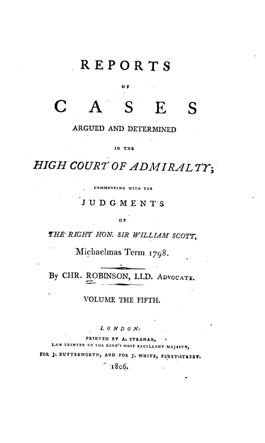 handle is hein.engrep/rocadh0005 and id is 1 raw text is: REPOTS
OF

A

S

E

ARGUED AND DETERMINED
IN THE

RIGH COURT OF ADMIRAL 7T;
COMMENCING WITH THE
JUDGMENT'S
OF
'HE RIGHT HON. SIR WILLIAM SCOTT,
Michaelmas Term 1798.
By CHR. ROBINSON, LLD. ADVOCATE.
VOLUME THE FIFTH.
L 0 N D 0 N:
PRINTED BY A. STRAHAN,
LAW PRINTER TO THE KING'S MOST EXCELLENT MAJESTY,
FOR J. BUTTERWORTH, AND FOR J. WHITE? FL'EET-STREXT.
-8c .

C

S



