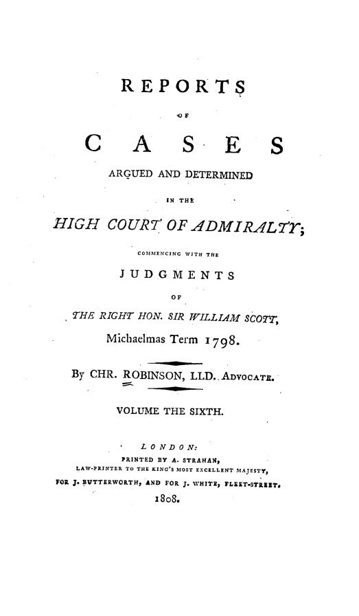 handle is hein.engrep/rocadh0006 and id is 1 raw text is: REPORTS
'OF
C       A       S. E          S
ARGUED AND DETERMINED
IN THE
HIGH COUR7' OF ADMIRAL7'r;
COMMENCING WITH THE
JUDGMENTS
OF
THE RIGHT HON. SIR WILLIAM SCOTT,
Michaelmas Term 1798.
By CHR. ROBINSON, LLD.. ADVOCATE.
VOLUME THE SIXTH.
*  LONDON:
PRINTED BY A. STRAHAN,
LAW-PRINTER TO THE KING'S MOST EXCELLENT MAJESTY,
FOR J. NVTTERWORTH, AND FOR J. WHITE, FLEET-STRIET.
1808.


