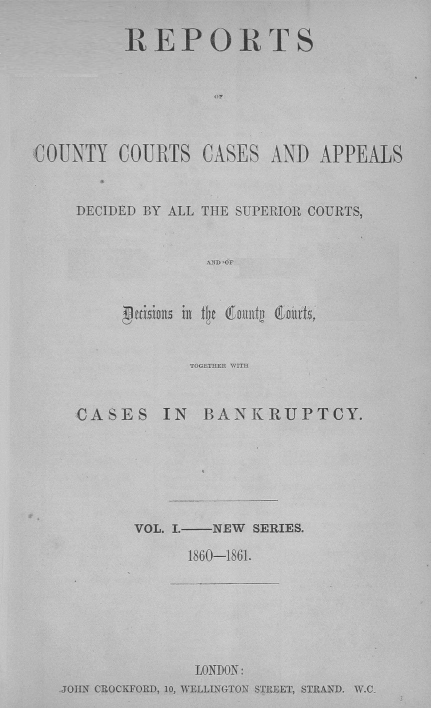 handle is hein.engrep/rptccca0001 and id is 1 raw text is: REPORTS
OF
'COUNTY COURTS CASES AND APPEALS
DECIDED BY ALL THE SUPERIOR COURTS,
AND CF
TOGETHER WITH
CASES IN BANKRUPTCY.

VOL. I.-   NEW   SERIES.
1860-1861.
LONDON:
JOHN CROCKFORD, 10, WELLINGTON STREET, STRAND. W.C_


