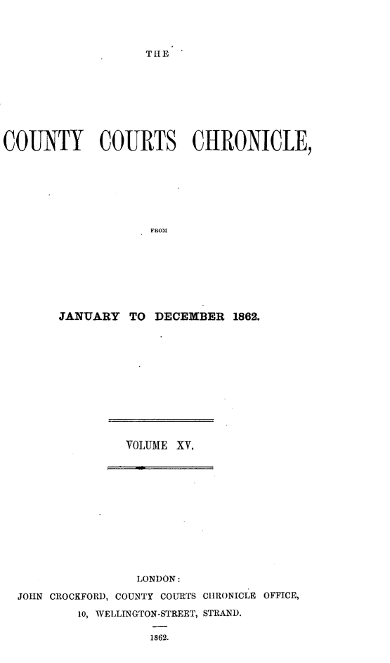 handle is hein.engrep/rptccca0002 and id is 1 raw text is: THE

COUNTY COURTS CHRONICLE,
FROM
JANUARY TO DECEMBER 1862.

VOLUME XV.

LONDON:
JOHN CROCKFORD, COUNTY COURTS CHRONICLE OFFICE,
10, WELLINGTON-STREET, STRAND.
1862.


