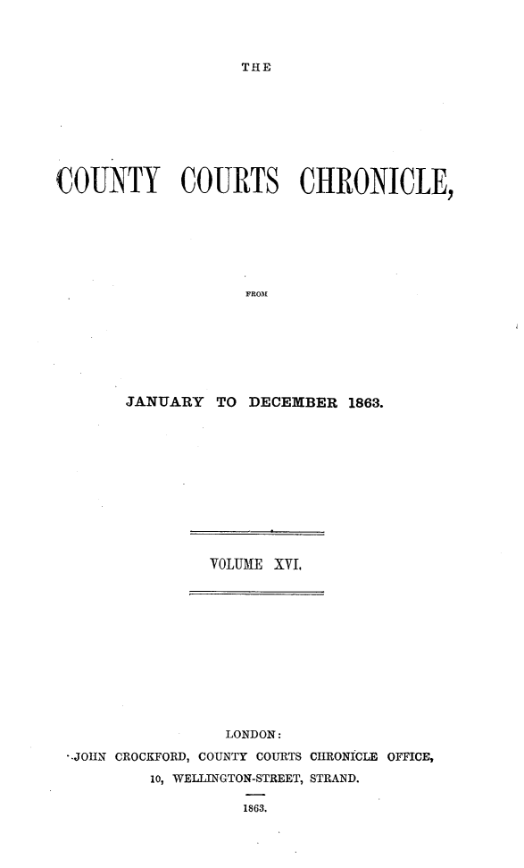 handle is hein.engrep/rptccca0003 and id is 1 raw text is: THE

COUNTY COURTS CHRONICLE,
FROM
JANUARY TO DECEXBER 1863.

VOLUME XVI.
LONDON:
-JOHN CROCKFORD, COUNTY COURTS CHRONICLE OFFICE,
10, WELLINGTON-STREET, STRAND.
1863.


