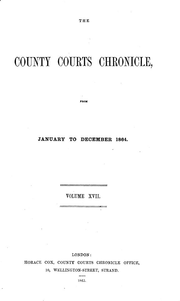 handle is hein.engrep/rptccca0004 and id is 1 raw text is: THE

COUNTY COURTS CHRONICLE,
rROx
JANUARY TO DECEMBER 1864.

VOLUME XVII,
LONDON:
HORACE COX, COUNTY COURTS CHRONICLE OFFICE,
10, WELLINGTON-STREET, STRAND.
U865.


