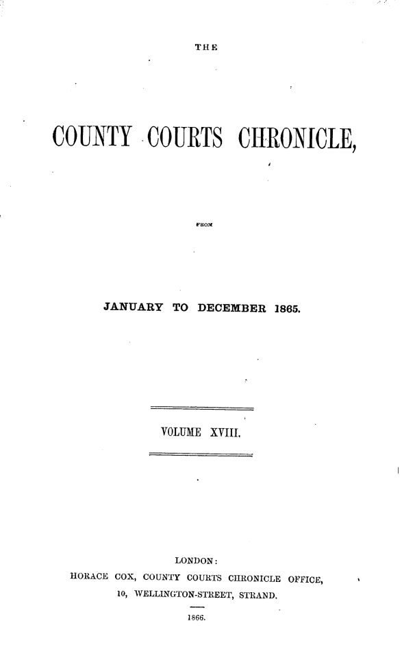 handle is hein.engrep/rptccca0005 and id is 1 raw text is: THE

COUNTY COURTS CHRONICLE,
FROM
JANUARY TO DECEMBER 1865.

VOLUME XVIII.
LONDON:
HORACE COX, COUNTY COURTS CHRONICLE OFFICE,
10, WELLINGTON-STREET, STRAND.
1866.


