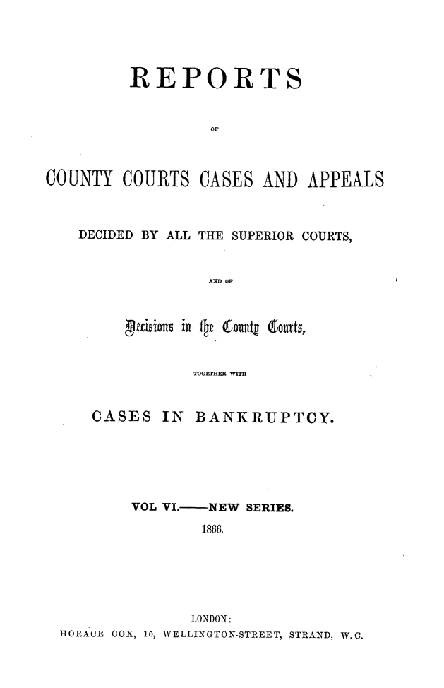 handle is hein.engrep/rptccca0006 and id is 1 raw text is: REPORTS
OF
COUNTY COURTS CASES AND APPEALS

DECIDED BY ALL THE SUPERIOR COURTS,
AND OF
JdJ 411115 i  i flJk goulltg (touds,

TOGETHER WITH

CASES IN

BANKRUPTCY.

VOL VI.    NEW SERIES.
1866.
LONDON:
HORACE COX, 10, WELLINGTON-STREET, STRAND, W.C.


