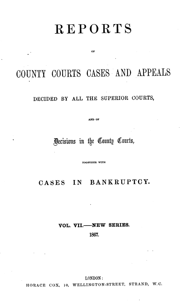 handle is hein.engrep/rptccca0007 and id is 1 raw text is: REPORTS
OF

COUNTY COURTS

CASES

AND APPEALS

DECIDED BY ALL THE SUPERIOR COURTS,
AND OF

TOGETHER WITH

CASES

IN BANKRUPTCY.

VOL. VII.-NEW SERIES.
1867.
LONDON:
HORACE COX, 1o, WELLINGTON-STREET, STRAND, W.C.


