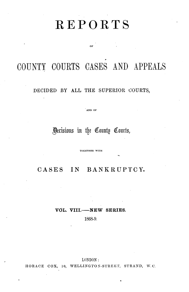handle is hein.engrep/rptccca0008 and id is 1 raw text is: REPORTS
OF C
COUNTY COURTS CASES AND APPEALS

DECIDED BY ALL THE SUPERIOR COURTS,
AND OF
p2cixlos it tot &ountn Courts,

TOGETHER WITH

CASES

IN BANKRUPTCY.

VOL. VIII.-NEW SERIES.
1868-9.
LONDON:
HORACE COX, 10, WELLINGTON-STREET, STRAND, W.C.


