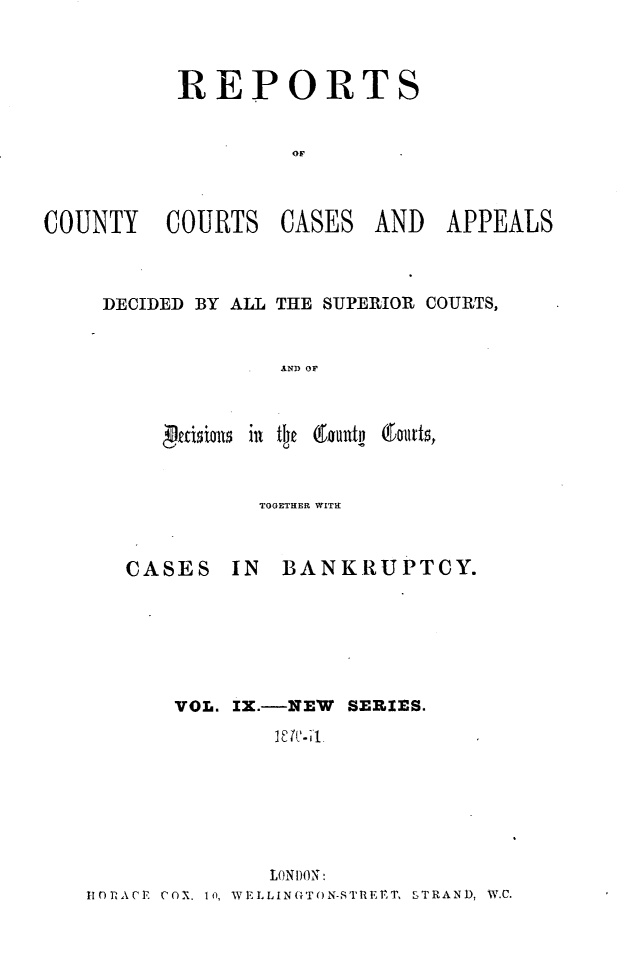 handle is hein.engrep/rptccca0009 and id is 1 raw text is: REPORTS
OF
COUNTY COURTS CASES AND APPEALS

DECIDED BY ALL THE SUPERIOR COURTS,
AND OF

TOGETHER WITH

CASES IN

BANKRUPTCY.

VOL. IX.--NEW SERIES.
LONDION:
110RtACTr COX. 1ii, \YLLIN(TON-SIRUPT, STRAND, W.C.


