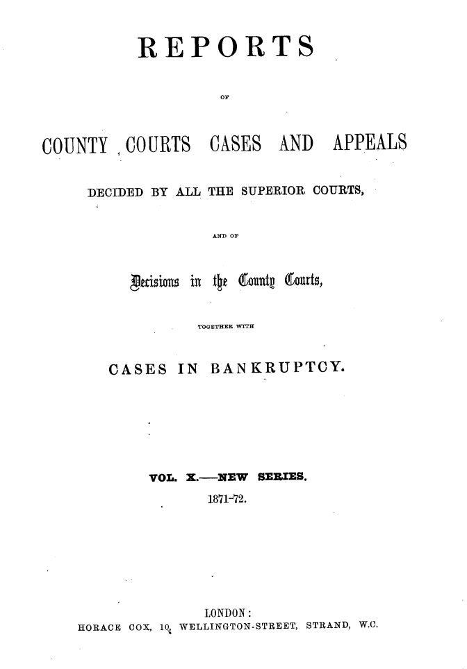 handle is hein.engrep/rptccca0010 and id is 1 raw text is: REPORT

COUNTY , COURTS

CASES

AND APPEALS

DECIDED BY ALL THE SUPERIOR COURTS,
AND OF

peas a~ i

TOGETHER WITH

CASES

IN BANKRUPTCY.

VOL. X.-NEW SERIES.
1871-72.
LONDON:
HORACE COX, 10, WELLINGTON-STREET, STRAND, W.C.

S

to domatp (iaurt$,



