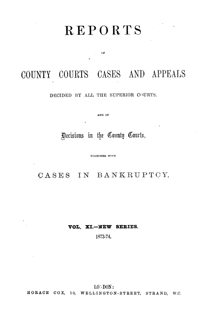 handle is hein.engrep/rptccca0011 and id is 1 raw text is: REPO RTS

COUNTY COURTS

CASES

AND APPEALS

DECIDED BY ALL THE SUPERIOR COURTS.
AND OF
aisious in    t t.e nutn 6tourts,

TOGETHER WITH

CASES

IN BANKRUPTCY.

VOL. XI.-NEW SERIES,
1873-74,
LO\DON:
HORACE 00X, 10, WELLINGTON-STREET, STRAND, W.C.


