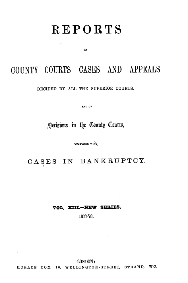handle is hein.engrep/rptccca0013 and id is 1 raw text is: REPORTS

COUNTY COURTS

CASES

AND APPEALS

DECIDED BY ALL THE SUPERIOR COURTS,
AN OF
peixo 1s xn tie 6midt (InUds,

TOGETHER WIT

CASES

IN BANKRUPTCY.

VOL. ZIZL.-NEW SERIES.
1877-78.
LONDON:
HORACE 00, 10,- WELLINGTON-STREET, STRAND, W.C.


