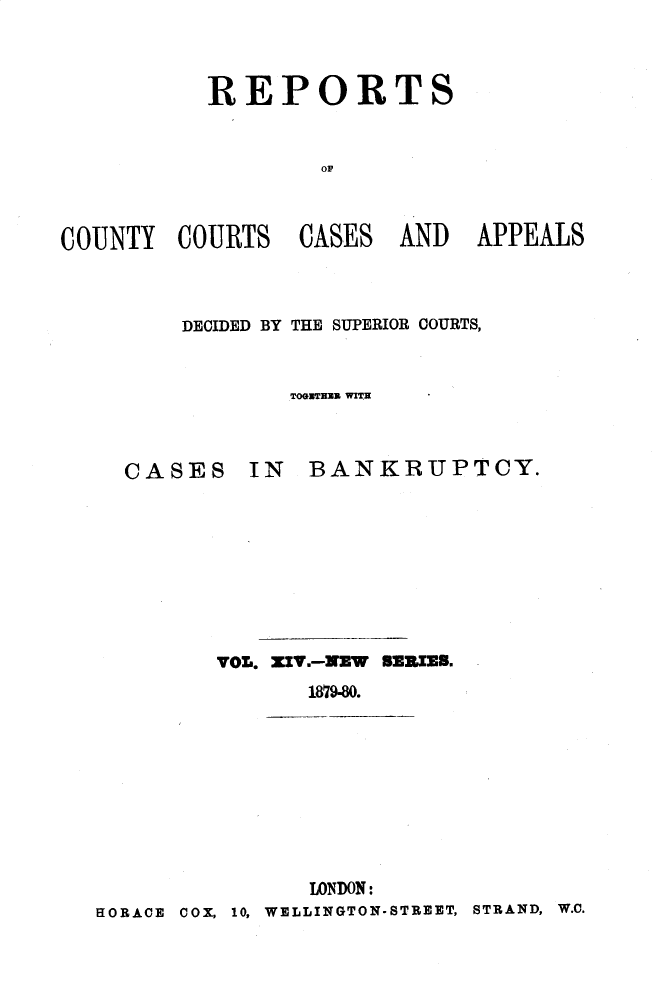 handle is hein.engrep/rptccca0014 and id is 1 raw text is: REPORTS
0A
COUNTY COURTS CASES AND APPEALS

DECIDED BY THE SUPERIOR COURTS,
TOGUTHEi WITH

CASES IN

BANKRUPTCY.

VOL. ZIV.-NZW BSRIRS.
1879-80.
LONDON:
HORACE COX, 10, WELLINGTON-STREET, STRAND, W.C.


