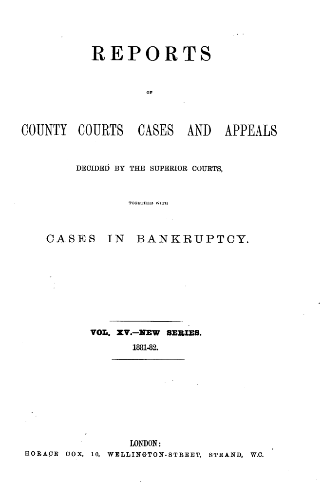 handle is hein.engrep/rptccca0015 and id is 1 raw text is: REPORTS
or

COUNTY COURTS

CASES

AND APPEALS

DECIDED BY THE SUPERIOR COURTS,
TOGETHER WITH

CASES IN

BANKRUPTCY.

VOL. XV.-MEW SERIES.
1881-82.
LONDON:
HORACE COX, 10, WELLINGTON-STREET, STRAND, W.O.



