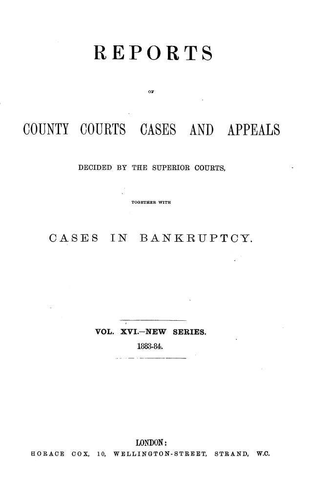handle is hein.engrep/rptccca0016 and id is 1 raw text is: REPORTS
OF

COUNTY COURTS

CASES

AND APPEALS

DECIDED BY THE SUPERIOR COURTS,
TOGETHER WITH

CASES

IN BANKRUPTCY.

VOL. XVI.-NEW SERIES.
1883.84.
LONDON:
HORACE COX, 10, WELLINGTON-STREET,

STRAND, W.C.


