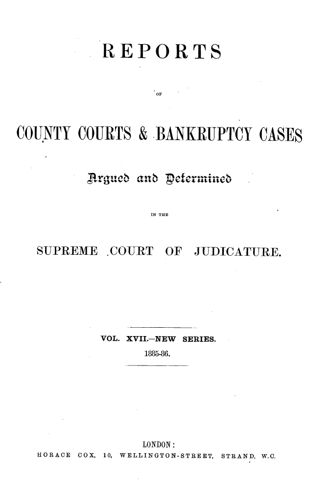 handle is hein.engrep/rptccca0017 and id is 1 raw text is: REPORTS
COUNTY COURTS & BANKRUPTCY CASES

IN THE

SUPREME .COURT OF

JUDICATURE.

VOL. XVII.-NEW SERIES.
1885-86.

LONDON:
HORACE COX, 10, WELLINGTON-STREET, STRAND, W.C.


