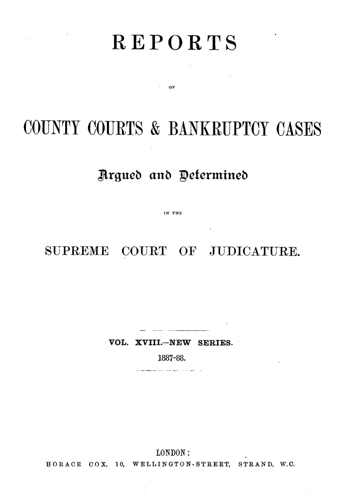 handle is hein.engrep/rptccca0018 and id is 1 raw text is: REPORTS
COT
COUNTY COURTS & BANKRUPTCY CASES

,rgujeb anb petermtineb
IN THE

SUPREME COURT OF

JUDICATURE.

VOL. XVIII.-NEW SERIES.
1887-88.
LONDON:
HORACE COX, 10, WELLINGTON-STREET, STRAND, W.C.


