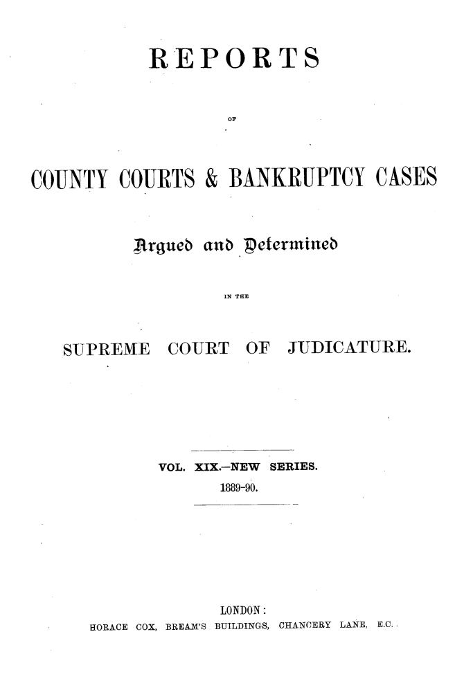 handle is hein.engrep/rptccca0019 and id is 1 raw text is: REPORTS
COUNTY COURTS & BANKRUPTCY CASES

Ajrgueb tb Petermnteb
IN THE

SUPREME

COURT OF

JUDICATURE.

VOL. XIX.-NEW SERIES.
1889-90.

LONDON:
HORACE COX, BREAM'S BUILDINGS, CHANCERY LANE, E.C.


