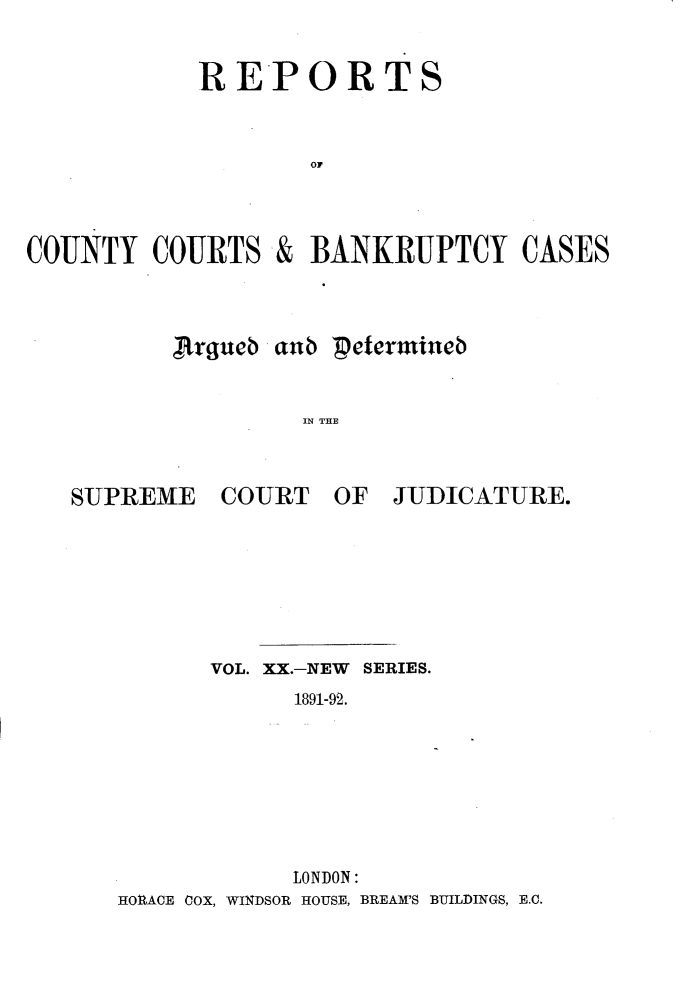 handle is hein.engrep/rptccca0020 and id is 1 raw text is: RE-PORTS
OF
COUNTY COURTS & BANKRUPTCY CASES

,hrgucb aub petermtineb
IN THE

SUPREME

COURT OF

JUDICATURE.

VOL. XX.-NEW SERIES.
1891-92.
LONDON:
HORACE COX, WINDSOR HOUSE, BREAM'S BUILDINGS, E.C.


