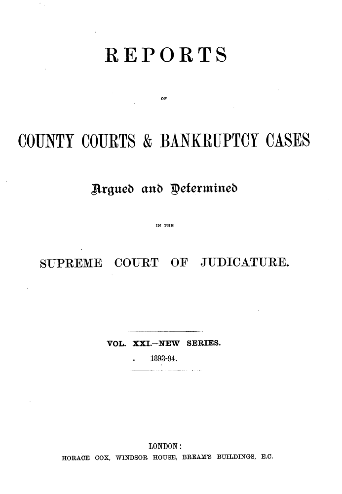 handle is hein.engrep/rptccca0021 and id is 1 raw text is: REPORTS
OF
COUNTY COURTS & BANKRUPTCY CASES

,Rhrueb aub 'peterutineb
IN THE

SUPREME

COURT

OF JUDICATURE.

VOL. XXI.-NEW SERIES.
1893-94.
LONDON:
HORACE COX, WINDSOR HOUSE, BREAM'S BUILDINGS, E.C.


