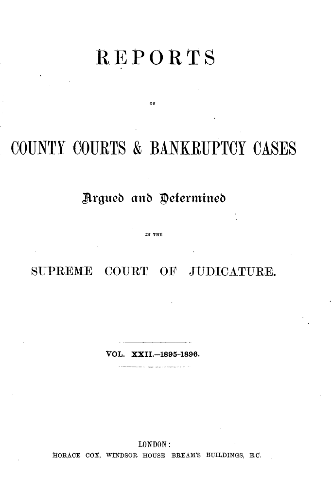 handle is hein.engrep/rptccca0022 and id is 1 raw text is: REPORTS
or
COUNTY COURTS & BANKRUPTCY CASES

,Rrquweb anb 'Petermineb
IN THI,

SUPREME

COURT

OF JUDICATURE.

VOL. XXII.-1895-1896.
LONDON:
IORACE COX, WINDSOR HOUSE BREAM'S BUILDINGS, E.C.


