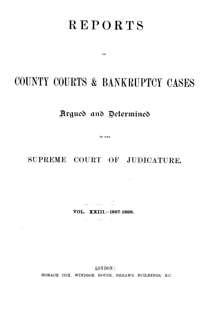 handle is hein.engrep/rptccca0023 and id is 1 raw text is: REPORTS

COUNTY COURTS
Argueo

&

BANKRUPTCY CASES

aub petermineb
IN THlE

SUPREME

COURT

OF JUDICATURE.

VOL. XXIII.-187-1898.
LONDON:
HORACE COX, WINDSOR HOUSE, BREAM'S BUILDINGS, E.C.


